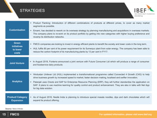 For updated information, please visit www.ibef.orgFMCG15
STRATEGIES
 Product Flanking: Introduction of different combinations of products at different prices, to cover as many market
segments as possible.
 Emami, has decided to rework on its overseas strategy by planning manufacturing and acquisitions in overseas markets.
The company plans to re-work on its product portfolio by getting into new categories with higher buying preference and
revamp its distribution networks.
Customisation
 FMCG companies are looking to invest in energy efficient plants to benefit the society and lower costs in the long term.
 HUL fulfils 80 per cent of its power requirement for its Sumerpur plant from solar energy. The company has been able to
reduce the carbon footprint of its manufacturing plants by 13 per cent in FY17.
Green
initiatives
to lower
costs
 As of August 2018, Nestle India is planning to introduce special masala noodles, dips and dark chocolates which will
expand its product offering.
Product/ Category
Expansion
 In August 2018, Fonterra announced a joint venture with Future Consumer Ltd which will produce a range of consumer
and foodservice dairy products.
Joint Venture
 Hindustan Unilever Ltd (HUL) implemented a transformational programme called Connected 4 Growth (C4G) to help
drive business growth by increased speed to market, faster decision making, localised and swifter innovation.
 Patanjali uses Oracle and SAP for Enterprise Resource Planning (ERP), they will further standardise the application on
SAP. It plans to use machine learning for quality control and product enhancement. They are also in talks with Net App
for big data solution.
Analytics
Source: News Articles
 
