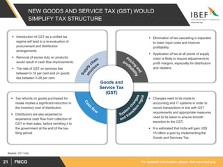 For updated information, please visit www.ibef.orgFMCG21
NEW GOODS AND SERVICE TAX (GST) WOULD
SIMPLIFY TAX STRUCTURE
 Introduction of GST as a unified tax
regime will lead to a re-evaluation of
procurement and distribution
arrangements.
 Removal of excise duty on products
would result in cash flow improvements.
 The rate of GST on services lies
between 0-18 per cent and on goods
lies between 0-28 per cent.
 Elimination of tax cascading is expected
to lower input costs and improve
profitability.
 Application of tax at all points of supply
chain is likely to require adjustments to
profit margins, especially for distributors
and retailers.
 Tax refunds on goods purchased for
resale implies a significant reduction in
the inventory cost of distribution.
 Distributors are also expected to
experience cash flow from collection of
GST in their sales, before remitting it to
the government at the end of the tax-
filing period.
 Changes need to be made to
accounting and IT systems in order to
record transactions in line with GST
requirements and appropriate measures
need to be taken to ensure smooth
transition to the GST.
 It is estimated that India will gain US$
15 billion a year by implementing the
Goods and Services Tax.
Goods and
Service Tax
(GST)
Source: GST India
 