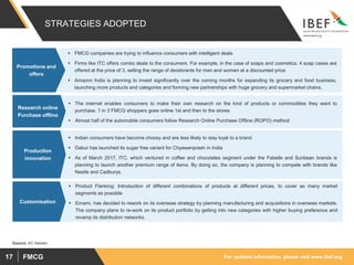 For updated information, please visit www.ibef.orgFMCG17
STRATEGIES ADOPTED
 FMCG companies are trying to influence consumers with intelligent deals
 Firms like ITC offers combo deals to the consumers. For example, in the case of soaps and cosmetics; 4 soap cases are
offered at the price of 3, selling the range of deodorants for men and women at a discounted price
 Amazon India is planning to invest significantly over the coming months for expanding its grocery and food business,
launching more products and categories and forming new partnerships with huge grocery and supermarket chains.
Promotions and
offers
 The internet enables consumers to make their own research on the kind of products or commodities they want to
purchase. 1 in 3 FMCG shoppers goes online 1st and then to the stores
 Almost half of the automobile consumers follow Research Online Purchase Offline (ROPO) method
Research online
Purchase offline
 Indian consumers have become choosy and are less likely to stay loyal to a brand
 Dabur has launched its sugar free variant for Chyawanprash in India
 As of March 2017, ITC, which ventured in coffee and chocolates segment under the Fabelle and Sunbean brands is
planning to launch another premium range of items. By doing so, the company is planning to compete with brands like
Nestle and Cadburys.
Production
innovation
 Product Flanking: Introduction of different combinations of products at different prices, to cover as many market
segments as possible
 Emami, has decided to rework on its overseas strategy by planning manufacturing and acquisitions in overseas markets.
The company plans to re-work on its product portfolio by getting into new categories with higher buying preference and
revamp its distribution networks.
Customisation
Source: AC Nielsen
 