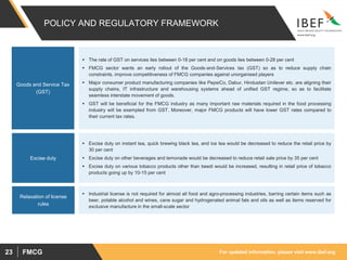 For updated information, please visit www.ibef.orgFMCG23
POLICY AND REGULATORY FRAMEWORK
 The rate of GST on services lies between 0-18 per cent and on goods lies between 0-28 per cent
 FMCG sector wants an early rollout of the Goods‐and‐Services tax (GST) so as to reduce supply chain
constraints, improve competitiveness of FMCG companies against unorganised players
 Major consumer product manufacturing companies like PepsiCo, Dabur, Hindustan Unilever etc. are aligning their
supply chains, IT infrastructure and warehousing systems ahead of unified GST regime, so as to facilitate
seamless interstate movement of goods.
 GST will be beneficial for the FMCG industry as many important raw materials required in the food processing
industry will be exempted from GST. Moreover, major FMCG products will have lower GST rates compared to
their current tax rates.
 Excise duty on instant tea, quick brewing black tea, and ice tea would be decreased to reduce the retail price by
30 per cent
 Excise duty on other beverages and lemonade would be decreased to reduce retail sale price by 35 per cent
 Excise duty on various tobacco products other than beedi would be increased, resulting in retail price of tobacco
products going up by 10-15 per cent
Goods and Service Tax
(GST)
Excise duty
 Industrial license is not required for almost all food and agro-processing industries, barring certain items such as
beer, potable alcohol and wines, cane sugar and hydrogenated animal fats and oils as well as items reserved for
exclusive manufacture in the small-scale sector
Relaxation of license
rules
 