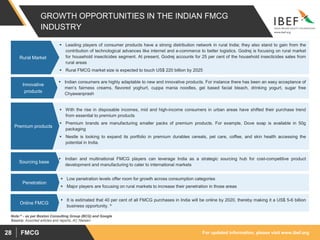 For updated information, please visit www.ibef.orgFMCG28
GROWTH OPPORTUNITIES IN THE INDIAN FMCG
INDUSTRY
 Leading players of consumer products have a strong distribution network in rural India; they also stand to gain from the
contribution of technological advances like internet and e-commerce to better logistics. Godrej is focusing on rural market
for household insecticides segment. At present, Godrej accounts for 25 per cent of the household insecticides sales from
rural areas
 Rural FMCG market size is expected to touch US$ 220 billion by 2025
Rural Market
 Indian consumers are highly adaptable to new and innovative products. For instance there has been an easy acceptance of
men’s fairness creams, flavored yoghurt, cuppa mania noodles, gel based facial bleach, drinking yogurt, sugar free
Chyawanprash
Innovative
products
 With the rise in disposable incomes, mid and high-income consumers in urban areas have shifted their purchase trend
from essential to premium products
 Premium brands are manufacturing smaller packs of premium products. For example, Dove soap is available in 50g
packaging
 Nestle is looking to expand its portfolio in premium durables cereals, pet care, coffee, and skin health accessing the
potential in India.
Premium products
 Indian and multinational FMCG players can leverage India as a strategic sourcing hub for cost-competitive product
development and manufacturing to cater to international markets
Sourcing base
 Low penetration levels offer room for growth across consumption categories
 Major players are focusing on rural markets to increase their penetration in those areas
Penetration
Source: Assorted articles and reports, AC Nielsen
 It is estimated that 40 per cent of all FMCG purchases in India will be online by 2020, thereby making it a US$ 5-6 billion
business opportunity. ^
Online FMCG
Note:^ - as per Boston Consulting Group (BCG) and Google
 