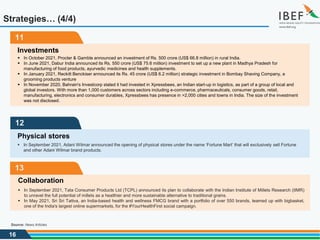 16
11
Investments
 In October 2021, Procter & Gamble announced an investment of Rs. 500 crore (US$ 66.8 million) in rural India.
 In June 2021, Dabur India announced its Rs. 550 crore (US$ 75.6 million) investment to set up a new plant in Madhya Pradesh for
manufacturing of food products, ayurvedic medicines and health supplements.
 In January 2021, Reckitt Benckiser announced its Rs. 45 crore (US$ 6.2 million) strategic investment in Bombay Shaving Company, a
grooming products venture
 In November 2020, Bahrain's Investcorp stated it had invested in Xpressbees, an Indian start-up in logistics, as part of a group of local and
global investors. With more than 1,000 customers across sectors including e-commerce, pharmaceuticals, consumer goods, retail,
manufacturing, electronics and consumer durables, Xpressbees has presence in >2,000 cities and towns in India. The size of the investment
was not disclosed.
Strategies… (4/4)
Source: News Articles
12
Physical stores
 In September 2021, Adani Wilmar announced the opening of physical stores under the name ‘Fortune Mart’ that will exclusively sell Fortune
and other Adani Wilmar brand products.
13
Collaboration
 In September 2021, Tata Consumer Products Ltd (TCPL) announced its plan to collaborate with the Indian Institute of Millets Research (IIMR)
to unravel the full potential of millets as a healthier and more sustainable alternative to traditional grains.
 In May 2021, Sri Sri Tattva, an India-based health and wellness FMCG brand with a portfolio of over 550 brands, teamed up with bigbasket,
one of the India's largest online supermarkets, for the #YourHealthFirst social campaign.
 