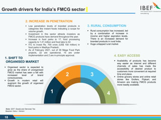18
Growth drivers for India’s FMCG sector
4. EASY ACCESS
 Availability of products has become
way easier as internet and different
channels of sales has made the
accessibility of desired product to
customers more convenient at required
time and place.
 Online grocery stores and online retail
stores like Grofers, Flipkart, and
Amazon are making FMCG products
more readily available.
1. SHIFT TO
ORGANISED MARKET
 Organised sector is expected to
grow as the share of unorganised
FMCG market has seen a fall with
increased level of brand
consciousness.
 Growth in modern retail will
augment the growth of organised
FMCG sector.
3. RURAL CONSUMPTION
 Rural consumption has increased, led
by a combination of increase in
income and higher aspiration levels.
There is an increased demand for
branded products in rural India.
 Huge untapped rural market.
2. INCREASE IN PENETRATION
 Low penetration levels of branded products in
categories like instant foods indicating a scope for
volume growth.
 Investment in this sector attracts investors as
FMCG products have demand throughout the year.
 Increase in food parks to 17, food processing
capacity to 1.41 million and food labs to 42.
 ITC to invest Rs. 700 crore (US$ 100 million) in
food parks in Madhya Pradesh.
 As of February 2021, out of 39 Mega Food Park
projects, 22 are operational, 15 are under
implementation and 2 are in-principle approval.
1
2 3
4
Source: Dabur, Nielsen
Note: GST: Goods and Services Tax
 