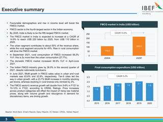 3
Executive summary
Source: World Bank, Emami Reports, Dabur Reports, AC Nielsen, CRISIL, Nielsen Report
1.5
1.6
1.8 1.9
2.1
1.9
0.0
0.5
1.0
1.5
2.0
2.5
2015 2016 2017 2018 2019 2020
110.0
220.0
0
50
100
150
200
250
2020A 2025F
FMCG market in India (US$ billion)
Final consumption expenditure (US$ trillion)
 Favourable demographics and rise in income level will boost the
FMCG market.
 FMCG sector is the fourth-largest sector in the Indian economy.
 By 2025, India is likely to be the fifth-largest FMCG market.
 The FMCG market in India is expected to increase at a CAGR of
14.9% to reach US$ 220 billion by 2025, from US$ 110 billion in
2020.
 The urban segment contributes to about 55% of the revenue share,
while the rural segment accounts for 45%. Rise in rural consumption
will drive the FMCG market.
 In September 2021, rural consumption of FMCG increased 58.2%
YoY; this is 2x more than the urban consumption (27.7%).
 The domestic FMCG market increased 36.9% YoY in April-June
2021.
 The Indian FMCG industry grew by 36.9% in the second quarter of
2021, despite nationwide lockdowns.
 In June 2021, MoM growth in FMCG sales value in urban and rural
markets was 63.6% and 32.8%, respectively. Tier-II cities led the
way in urban growth, with a 23.7% MoM increase in monthly stocking
per kirana, whereas stocking in rural kiranas only climbed by 2%.
 The FMCG sector's revenue growth will double from 5-6% in FY21 to
10-12% in FY22, according to CRISIL Ratings. Price increases
across product categories will offset the impact of rising raw material
prices, along with volume growth and resurgence in demand for
discretionary items, are driving growth.
CAGR 14.9%
CAGR 5.2%
 