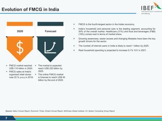 7
Evolution of FMCG in India
 FMCG is the fourth-largest sector in the Indian economy.
 India’s household and personal care is the leading segment, accounting for
50% of the overall market. Healthcare (31%) and food and beverages (F&B)
(19%) comes next in terms of market share.
 Growing awareness, easier access and changing lifestyles have been the key
growth drivers for the sector.
 The number of internet users in India is likely to reach 1 billion by 2025.
 Real household spending is projected to increase 9.1% YoY in 2021.
2020 Forecast
 FMCG market reached
US$ 110 billion in 2020.
 FMCG sales at India's
organised retail stores
rose 22 % y-o-y in 2018.
 The market is expected
reach US$ 220 billion by
2025.
 The online FMCG market
is forecast to reach US$ 45
billion by the end of 2020.
Source: Dabur Annual Report, Economic Times, Emami Annual Report, McKinsey Global Institute, CII, Boston Consulting Group Report
 