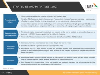 For updated information, please visit www.ibef.orgFMCG17
STRATEGIES AND INITIATIVES…(1/2)
 FMCG companies are trying to influence consumers with intelligent deals
 Firms like ITC offers combo deals to the consumers. For example, in the case of soaps and cosmetics; 4 soap cases are
offered at the price of 3, selling the range of deodorants for men and women at a discounted price
 Amazon India is planning to invest significantly over the coming months for expanding its grocery and food business,
launching more products and categories and forming new partnerships with huge grocery and supermarket chains.
Promotions and
offers
 The internet enables consumers to make their own research on the kind of products or commodities they want to
purchase. 1 in 3 FMCG shoppers goes online 1st and then to the stores.
 Almost half of the automobile consumers follow Research Online Purchase Offline (ROPO) method
Research online
Purchase offline
 Indian consumers have become choosy and are less likely to stay loyal to a brand
 Dabur has launched its sugar free variant for Chyawanprash in India
 As of March 2017, ITC, which ventured in coffee and chocolates segment under the Fabelle and Sunbean brands is
planning to launch another premium range of items. By doing so, the company is planning to compete with brands like
Nestle and Cadbury.
Production
innovation
Source: AC Nielsen
 Indian textile retailer, Raymond, plans to relaunch its FMCG brand, Park Avenue, in West Asia and SAARC countries,
under its initiative ‘One Park Avenue’ aimed at repositioning its male grooming brand.
 As of January 2018, Carlsberg India Pvt Ltd has started a new brewery in Karnataka that will manufacture all of the
company's existing brands with annual capacity of 80 million litres.
Expansion
 