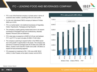 For updated information, please visit www.ibef.orgFMCG34
Source: Company Reports
CAGR 4.43%
ITC – LEADING FOOD AND BEVERAGES COMPANY
ITC’s sales growth (US$ million)
4,515.5
4,566.0
4,911.0
5,455.0
5,985.9
5,572.1
6,115.5
982.5
1,182.8
1,291.1
1,347.4
1,499.3
1,486.6
1,857.8
1,093.3
1,314.4
1,365.9
1,457.4
1,593.9
1,504.0
1,600.5
-
1,000.0
2,000.0
3,000.0
4,000.0
5,000.0
6,000.0
7,000.0
FY11
FY12
FY13
FY14
FY15
FY16
FY17
Sales (Total) Sales (FMCG) PAT
 ITC is one of the foremost company in private sector in terms of
sustained value creation, operating profits and cash profits
 It is the only India-based FMCG company to feature in Forbes
2000 List in 2016.
 ITC is a market leader in its traditional businesses of Cigarettes,
Hotels, Paperboards, Packaging and Agri-Exports
 The company is rapidly gaining market share even in its nascent
businesses of Packaged Foods and Confectionery, Branded
Apparel, Personal Care and Stationery
 ITC’s total sales increased at a CAGR of 4.43 per cent between
FY11 and FY17 to reach net sales of US$ 6,115.48 million
 The company is planning to expand further in the FMCG sector
due to the growth in opportunities in the sector. The company has
planned an investment package worth Rs 25,000 crore (US$ 3.88
billion), of which it will invest Rs 10,000 crore (US$ 1.55 billion) to
expand its food processing segment.
 ITC proposed an investment of Rs 1,100 crore (US$ 169.91
million) in Uttar Pradesh at the state’s investor summit 2018.
 