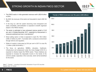 For updated information, please visit www.ibef.orgFMCG9
Note: F – Forecast, ^ - according to Euromonitor International, #As per ICICI securities
Source: Dabur, AC Nielsen
 The FMCG sector in India generated revenues worth US$ 49 billion
in 2016.
 By 2020, the revenues of the sector are forecasted to reach US$ 104
billion
 In the long run, with the system becoming more transparent and
easily compliable, demonetisation is expected to benefit organised
players in the FMCG industry.
 The sector is estimated to have witnessed revenue growth of 14.8
per cent in October-December 2017, supported by improvement in
consumer sentiment and rise in rural demand.#
 Direct selling sector in India is expected to reach Rs 159.3 billion
(US$ 2.5 billion) by 2021, if provided with a conducive environment
through reforms and regulation.
 Edible oil market in India grew by 25.6 per cent in 2017 to cross Rs
1.3 trillion (US$ 20.08 billion). ^
 The focus on agriculture, MSMEs, education, healthcare,
infrastructure and employment under the Union Budget 2018-19 is
expected to directly impact the FMCG sector. These initiatives are
expected to increase the disposable income in the hands of the
common people, especially in the rural area, which will be beneficial
for the sector.
Visakhapatnam port traffic (million tonnes)Trends in FMCG revenues over the years (US$ billion)
31.6
33.3
35.7
38.8
43.1
49.0
57.4
68.4
83.3
103.7
0.0
20.0
40.0
60.0
80.0
100.0
120.0
2011
2012
2013
2014
2015
2016
2017F
2018F
2019F
2020F
STRONG GROWTH IN INDIAN FMCG SECTOR
 