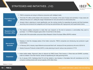 For updated information, please visit www.ibef.orgFMCG15
STRATEGIES AND INITIATIVES…(1/2)
 FMCG companies are trying to influence consumers with intelligent deals
 Firms like ITC offers combo deals to the consumers. For example, in the case of soaps and cosmetics; 4 soap cases are
offered at the price of 3, selling the range of deodorants for men and women at a discounted price
 Amazon India is planning to invest significantly over the coming months for expanding its grocery and food business,
launching more products and categories and forming new partnerships with huge grocery and supermarket chains.
Promotions and
offers
 The internet enables consumers to make their own research on the kind of products or commodities they want to
purchase. 1 in 3 FMCG shoppers goes online 1st and then to the stores.
 Almost half of the automobile consumers follow Research Online Purchase Offline (ROPO) method
Research online
Purchase offline
 Keeping in mind the changing tastes of the Indian consumer, FMCG companies are introducing new products to gain
market share.
 In February 2018, industry major Britannia announced that it will introduce 50 new products by the end of 2018-19.
 Godrej Consumer Products Limited (GCPL) is also planning to launch various new products in FY19.
New product
launches
Source: AC Nielsen
 Indian textile retailer, Raymond, plans to relaunch its FMCG brand, Park Avenue, in West Asia and SAARC countries,
under its initiative ‘One Park Avenue’ aimed at repositioning its male grooming brand.
 As of January 2018, Carlsberg India Pvt Ltd has started a new brewery in Karnataka that will manufacture all of the
company's existing brands with annual capacity of 80 million litres.
Expansion
 