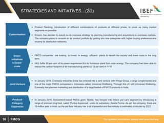 For updated information, please visit www.ibef.orgFMCG16
STRATEGIES AND INITIATIVES…(2/2)
 Product Flanking: Introduction of different combinations of products at different prices, to cover as many market
segments as possible
 Emami, has decided to rework on its overseas strategy by planning manufacturing and acquisitions in overseas markets.
The company plans to re-work on its product portfolio by getting into new categories with higher buying preference and
revamp its distribution networks.
Customisation
 FMCG companies are looking to invest in energy efficient plants to benefit the society and lower costs in the long
term.
 HUL fulfils 80 per cent of its power requirement for its Sumerpur plant from solar energy. The company has been able to
reduce the carbon footprint of its manufacturing plants by 13 per cent in FY17
Green
initiatives
to lower
costs
 In January 2018, Eveready Industries India has entered into a joint venture with Wings Group, a large conglomerate and
one of the major FMCG companies in Indonesia called, Universal Wellbeing. Through this JV with Universal Wellbeing,
Eveready has planned marketing and distribution of a large basket of FMCG products in India.
Joint Venture
 In January 2018, Switzerland-based FMCG giant, Nestle, has forayed into India’s pet care segment by introducing a
range of premium dog food, called ‘Purina Supercoat’, under its subsidiary, Nestle Purina. As per the company, there are
19 million pets in India, so the pet food industry has a lot of potential and the industry is estimated to double by 2023.
Product/
Category
Expansion
 