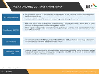 For updated information, please visit www.ibef.orgFMCG21
POLICY AND REGULATORY FRAMEWORK
 The government approved 51 per cent FDI in multi-brand retail in 2006, which will boost the nascent organised
retail market in the country
 It also allowed 100 per cent FDI in the cash and carry segment and in single-brand retail
FDI in organised retail
 FSB would reduce prices of food grains for Below Poverty Line (BPL) households, allowing them to spend
resources on other goods and services, including FMCG products
 This is expected to trigger higher consumption spends, particularly in rural India, which is an important market for
most FMCG companiesFood Security Bill (FSB)
 Government has initiated Self Employment and Talent Utilisation (SETU) scheme to boost young entrepreneurs.
Government has invested US$ 163.73 million for this schemeSETU Scheme
Source: SBI, Union Budget 2015-16
 Industrial license is not required for almost all food and agro-processing industries, barring certain items such as
beer, potable alcohol and wines, cane sugar and hydrogenated animal fats and oils as well as items reserved for
exclusive manufacture in the small-scale sector
Relaxation of license
rules
 