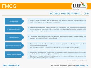 2020SEPTEMBER 2016 For updated information, please visit www.ibef.org
NOTABLE TRENDS IN FMCG … (1/3)
Source: AC Nielsen, TechSci Research
FMCG
Premiumisation
• Despite the slowdown, consumers are willing to buy premium goods at higher prices in the
space of convenience, health, and wellness
Product customisation
• Consumers have started demanding customised products specifically tailored to their
individual tastes and needs
• The trend toward mass-customisation of products is expected to intensify further.
Brand consciousness
• Consumers are becoming more brand conscious and prefer lifestyle and premium range
products given their increasing disposable income.
• Companies are required to continuously focus on innovation and customer engagement to
strengthen their brand appeal in market
Consolidation
• Indian FMCG companies are consolidating their existing business portfolios which is
leading to divestments, mergers and acquisitions
Product innovation
• Several companies have started innovating or customising their existing product portfolios
for new consumer segments. In 2015, ’Honitus’ from Dabur performed well because of its
unique non drowsy property.
 