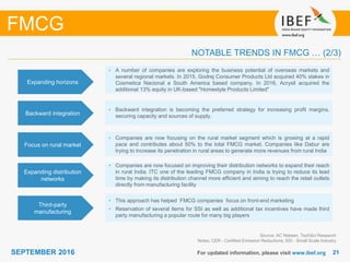 2121SEPTEMBER 2016 For updated information, please visit www.ibef.org
FMCG
NOTABLE TRENDS IN FMCG … (2/3)
Third-party
manufacturing
• This approach has helped FMCG companies focus on front-end marketing
• Reservation of several items for SSI as well as additional tax incentives have made third
party manufacturing a popular route for many big players
Source: AC Nielsen, TechSci Research
Notes: CER - Certified Emission Reductions; SSI - Small Scale Industry
Focus on rural market
• Companies are now focusing on the rural market segment which is growing at a rapid
pace and contributes about 50% to the total FMCG market. Companies like Dabur are
trying to increase its penetration in rural areas to generate more revenues from rural India
Expanding distribution
networks
• Companies are now focused on improving their distribution networks to expand their reach
in rural India. ITC one of the leading FMCG company in India is trying to reduce its lead
time by making its distribution channel more efficient and aiming to reach the retail outlets
directly from manufacturing facility
Expanding horizons
• A number of companies are exploring the business potential of overseas markets and
several regional markets. In 2015, Godrej Consumer Products Ltd acquired 40% stakes in
Cosmetica Nacional a South America based company. In 2016, Acrysil acquired the
additional 13% equity in UK-based "Homestyle Products Limited"
Backward integration
• Backward integration is becoming the preferred strategy for increasing profit margins,
securing capacity and sources of supply.
 