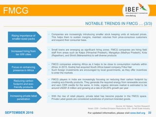 2222SEPTEMBER 2016 For updated information, please visit www.ibef.org
FMCG
NOTABLE TRENDS IN FMCG … (3/3)
Focus on enhancing
presence in Africa
• FMCG companies entering Africa as it helps to be close to consumption markets within
Africa .In 2015, Godrej had acquired South Africa based company Frika Hair
• Such foreign investments are encouraged by local governments, as they offer incentives
to enter the markets
Reducing carbon
footprint and eco-
friendly products
• FMCG players in India are increasingly focusing on reducing their carbon footprint by
creating eco-friendly products. They generate the required energy from renewable sources
and earn CER credits for the same. In India, organic skincare market is estimated to be
around USD81.8 million and growing at a rate of 20-25% growth per year
Increasing private label
penetration
• With the rise of retail players, private label has become popular in the FMCG space.
Private Label goods are considered substitutes of premium branded goods.
Source: AC Nielsen, TechSci Research
Notes: CER - Certified Emission Reductions; SSI - Small Scale Industry
Rising importance of
smaller-sized packs
• Companies are increasingly introducing smaller stock keeping units at reduced prices.
This helps them to sustain margins, maintain volumes from price-conscious customers
and expand their consumer base.
Increased hiring from
tier II/III cities
• Small towns are emerging as significant hiring zones. FMCG companies are hiring field
staff from areas such as Kalpa (Himachal Pradesh), Mangaliya (Madhya Pradesh), Kota
(Rajasthan), and Shirdi (Maharashtra) to sell diverse products
 