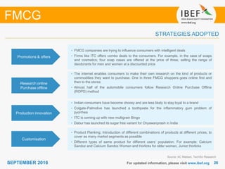 2626SEPTEMBER 2016 For updated information, please visit www.ibef.org
STRATEGIES ADOPTED
FMCG
Source: AC Nielsen, TechSci Research
• FMCG companies are trying to influence consumers with intelligent deals
• Firms like ITC offers combo deals to the consumers. For example, in the case of soaps
and cosmetics; four soap cases are offered at the price of three, selling the range of
deodorants for men and women at a discounted price
• The internet enables consumers to make their own research on the kind of products or
commodities they want to purchase. One in three FMCG shoppers goes online first and
then to the stores
• Almost half of the automobile consumers follow Research Online Purchase Offline
(ROPO) method
• Indian consumers have become choosy and are less likely to stay loyal to a brand
• Colgate-Palmolive has launched a toothpaste for the inflammatory gum problem of
pyorrhea
• ITC is coming up with new multigrain Bingo
• Dabur has launched its sugar free variant for Chyawanprash in India
Promotions & offers
Research online
Purchase offline
Production innovation
• Product Flanking: Introduction of different combinations of products at different prices, to
cover as many market segments as possible
• Different types of same product for different users’ population. For example: Calcium
Sandoz and Calcium Sandoz Women and Horlicks for older women, Junior Horlicks
Customisation
 