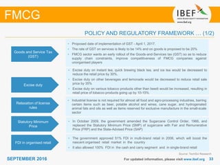 3333SEPTEMBER 2016 For updated information, please visit www.ibef.org
POLICY AND REGULATORY FRAMEWORK … (1/2)
FMCG
Goods and Service Tax
(GST)
• Proposed date of implementation of GST - April 1, 2017.
• The rate of GST on services is likely to be 14% and on goods is proposed to be 20%
• FMCG sector wants an early rollout of the Goods‐and‐Services tax (GST) so as to reduce
supply chain constraints, improve competitiveness of FMCG companies against
unorganised players
Excise duty
• Excise duty on instant tea, quick brewing black tea, and ice tea would be decreased to
reduce the retail price by 30%.
• Excise duty on other beverages and lemonade would be decreased to reduce retail sale
price by 35%
• Excise duty on various tobacco products other than beedi would be increased, resulting in
retail price of tobacco products going up by 10-15%
Relaxation of license
rules
• Industrial license is not required for almost all food and agro-processing industries, barring
certain items such as beer, potable alcohol and wines, cane sugar, and hydrogenated
animal fats and oils as well as items reserved for exclusive manufacture in the small-scale
sector
Statutory Minimum
Price
• In October 2009, the government amended the Sugarcane Control Order, 1966, and
replaced the Statutory Minimum Price (SMP) of sugarcane with Fair and Remunerative
Price (FRP) and the State-Advised Price (SAP)
FDI in organised retail
• The government approved 51% FDI in multi-brand retail in 2006, which will boost the
nascent organised retail market in the country
• It also allowed 100% FDI in the cash and carry segment and in single-brand retail
Source: TechSci Research
 