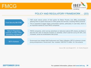 3434SEPTEMBER 2016 For updated information, please visit www.ibef.org
FMCG
Food Security Bill (FSB)
• FSB would reduce prices of food grains for Below Poverty Line (BPL) households,
allowing them to spend resources on other goods and services, including FMCG products
• This is expected to trigger higher consumption spends, particularly in rural India, which is
an important market for most FMCG companies
Telecom Regulatory
Authority of India (TRAI)
advertising regulations
• FMCG companies, which are top advertisers on television (above 50% share), are likely to
face the twin risks of reduced inventory to advertise, which could be cut by 25–30%, and
increased prices as broadcasters hike prices
Source: SBI, Union Budget 2015 – 16, TechSci Research
POLICY AND REGULATORY FRAMEWORK … (2/2)
SETU Scheme
• Government has initiated Self Employment and Talent Utilisation (SETU) scheme to boost
young entrepreneurs. Government has invested USD163.73 million for this scheme
 