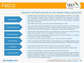 3939SEPTEMBER 2016 For updated information, please visit www.ibef.org
GROWTH OPPORTUNITIES IN THE INDIAN FMCG INDUSTRY
Source: Assorted articles and reports; AC Nielsen, TechSci Research
FMCG
Rural market
• Leading players of consumer products have a strong distribution network in rural India;
they also stand to gain from the contribution of technological advances such as internet
and e-commerce to better logistics. Godrej is focusing on rural market for household
insecticides segment. At present, Godrej accounts for 25% of the household insecticides
sales from rural areas
• Rural FMCG market size is expected to touch USD100 billion by 2025
Innovative products
• Indian consumers are highly adaptable to new and innovative products. For instance there
has been an easy acceptance of men’s fairness creams, flavoured yoghurt, and cuppa
mania noodles, gel based facial bleach, drinking yogurt, sugar free Chyawanprash
Premium products
• With the rise in disposable incomes mid- and high-income consumers in urban areas have
shifted their purchase trend from essential to premium products
• Premium brands are manufacturing smaller packs of premium products. For example,
Dove soap is available in 50g packaging
• In response, firms have started enhancing their premium products portfolio
Sourcing base • Indian and multinational FMCG players can leverage India as a strategic sourcing hub for
cost-competitive product development and manufacturing to cater to international markets
Penetration
• Low penetration levels offer room for growth across consumption categories
• Major players are focusing on rural markets to increase their penetration in those areas
Align partnership
• Creating strong distribution networks and skills to deliver to the last mile.
• Entering into partnerships that help to reach market, such as those with farmers, self-help
groups, microfinance, NGOs, etc. In 2015, ITC partnered with farmers of MP to improve
the living conditions in villages. It aims at improving watershed development programmes
where ITC has factory or agri operations
 