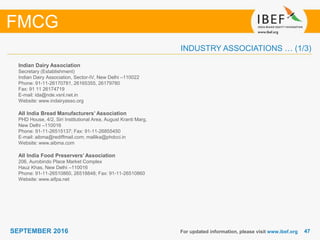4747SEPTEMBER 2016
INDUSTRY ASSOCIATIONS … (1/3)
Indian Dairy Association
Secretary (Establishment)
Indian Dairy Association, Sector-IV, New Delhi –110022
Phone: 91-11-26170781, 26165355, 26179780
Fax: 91 11 26174719
E-mail: ida@nde.vsnl.net.in
Website: www.indairyasso.org
All India Bread Manufacturers’ Association
PHD House, 4/2, Siri Institutional Area, August Kranti Marg,
New Delhi –110016
Phone: 91-11-26515137; Fax: 91-11-26855450
E-mail: aibma@rediffmail.com; mallika@phdcci.in
Website: www.aibma.com
All India Food Preservers’ Association
206, Aurobindo Place Market Complex
Hauz Khas, New Delhi –110016
Phone: 91-11-26510860, 26518848; Fax: 91-11-26510860
Website: www.aifpa.net
For updated information, please visit www.ibef.org
FMCG
 