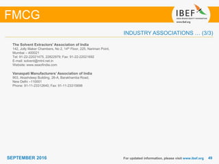 4949SEPTEMBER 2016
INDUSTRY ASSOCIATIONS … (3/3)
The Solvent Extractors' Association of India
142, Jolly Maker Chambers, No 2, 14th Floor, 225, Nariman Point,
Mumbai – 400021
Tel: 91-22-22021475, 22822979; Fax: 91-22-22021692
E-mail: solvent@mtnl.net.in
Website: www.seaofindia.com
Vanaspati Manufacturers’ Association of India
903, Akashdeep Building, 26-A, Barakhamba Road,
New Delhi –110001
Phone: 91-11-23312640; Fax: 91-11-23315698
For updated information, please visit www.ibef.org
FMCG
 