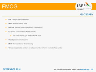 5050SEPTEMBER 2016
GLOSSARY
FDI: Foreign Direct Investment
MSP: Minimum Selling Price
NREGA: National Rural Employment Guarantee Act
FY: Indian Financial Year (April to March)
So FY09 implies April 2008 to March 2009
SEZ: Special Economic Zone
MoU: Memorandum of Understanding
Wherever applicable, numbers have been rounded off to the nearest whole number
For updated information, please visit www.ibef.org
FMCG
 