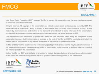 5252SEPTEMBER 2016
India Brand Equity Foundation (IBEF) engaged TechSci to prepare this presentation and the same has been prepared
by TechSci in consultation with IBEF.
All rights reserved. All copyright in this presentation and related works is solely and exclusively owned by IBEF. The
same may not be reproduced, wholly or in part in any material form (including photocopying or storing it in any
medium by electronic means and whether or not transiently or incidentally to some other use of this presentation),
modified or in any manner communicated to any third party except with the written approval of IBEF.
This presentation is for information purposes only. While due care has been taken during the compilation of this
presentation to ensure that the information is accurate to the best of TechSci and IBEF’s knowledge and belief, the
content is not to be construed in any manner whatsoever as a substitute for professional advice.
TechSci and IBEF neither recommend nor endorse any specific products or services that may have been mentioned in
this presentation and nor do they assume any liability or responsibility for the outcome of decisions taken as a result of
any reliance placed on this presentation.
Neither TechSci nor IBEF shall be liable for any direct or indirect damages that may arise due to any act or omission
on the part of the user due to any reliance placed or guidance taken from any portion of this presentation.
For updated information, please visit www.ibef.org
DISCLAIMER
FMCG
 