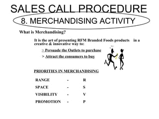 SALES CALL PROCEDURE
 8. MERCHANDISING ACTIVITY
 What is Merchandising?
        It is the art of presenting RFM Branded Fo...