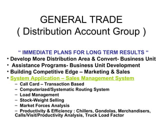 GENERAL TRADE
   ( Distribution Account Group )

     “ IMMEDIATE PLANS FOR LONG TERM RESULTS “
• Develop More Distributio...