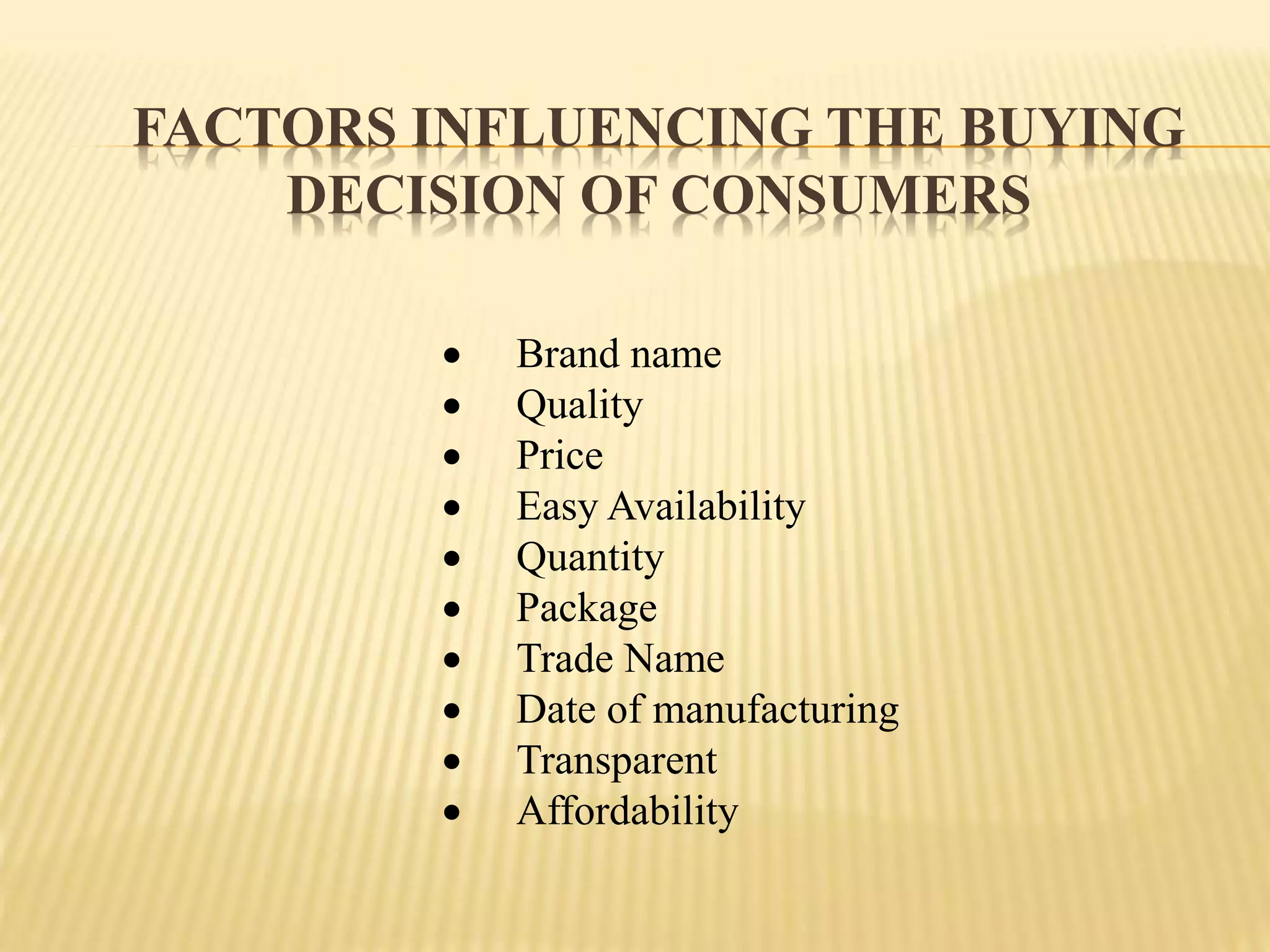 FACTORS INFLUENCING THE BUYING
DECISION OF CONSUMERS
 Brand name
 Quality
 Price
 Easy Availability
 Quantity
 Package
 Trade Name
 Date of manufacturing
 Transparent
 Affordability
 