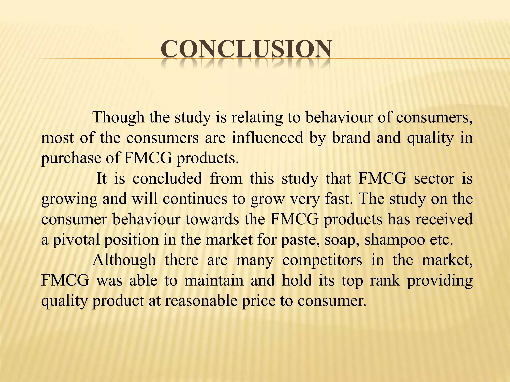CONCLUSION
Though the study is relating to behaviour of consumers,
most of the consumers are influenced by brand and quality in
purchase of FMCG products.
It is concluded from this study that FMCG sector is
growing and will continues to grow very fast. The study on the
consumer behaviour towards the FMCG products has received
a pivotal position in the market for paste, soap, shampoo etc.
Although there are many competitors in the market,
FMCG was able to maintain and hold its top rank providing
quality product at reasonable price to consumer.
 