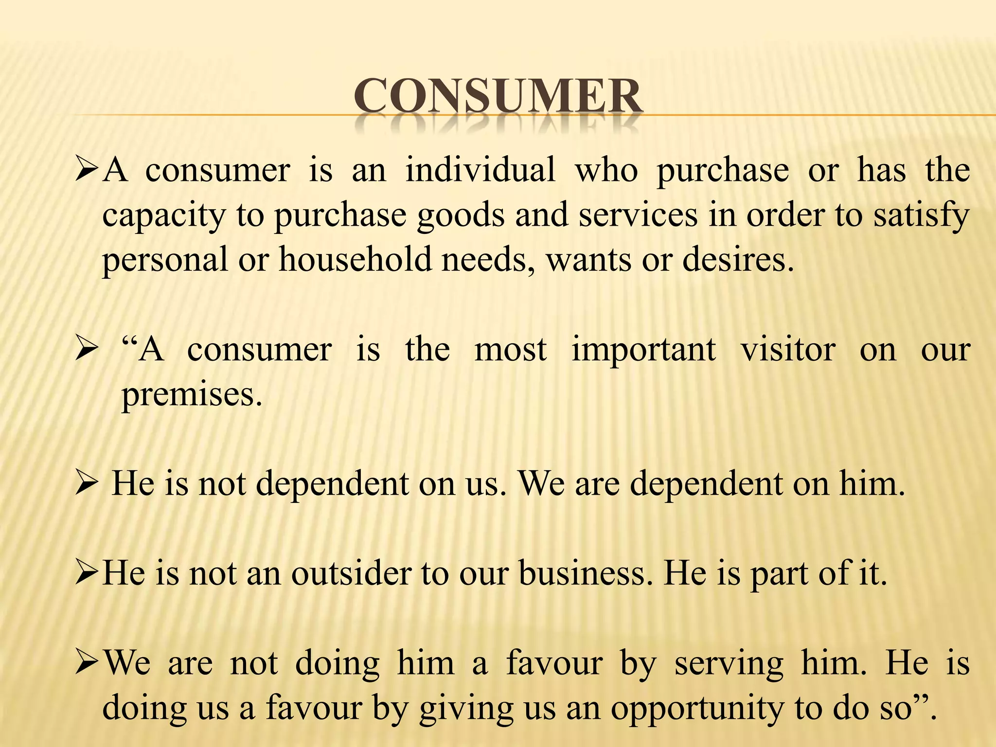 CONSUMER
A consumer is an individual who purchase or has the
capacity to purchase goods and services in order to satisfy
personal or household needs, wants or desires.
 “A consumer is the most important visitor on our
premises.
 He is not dependent on us. We are dependent on him.
He is not an outsider to our business. He is part of it.
We are not doing him a favour by serving him. He is
doing us a favour by giving us an opportunity to do so”.
 