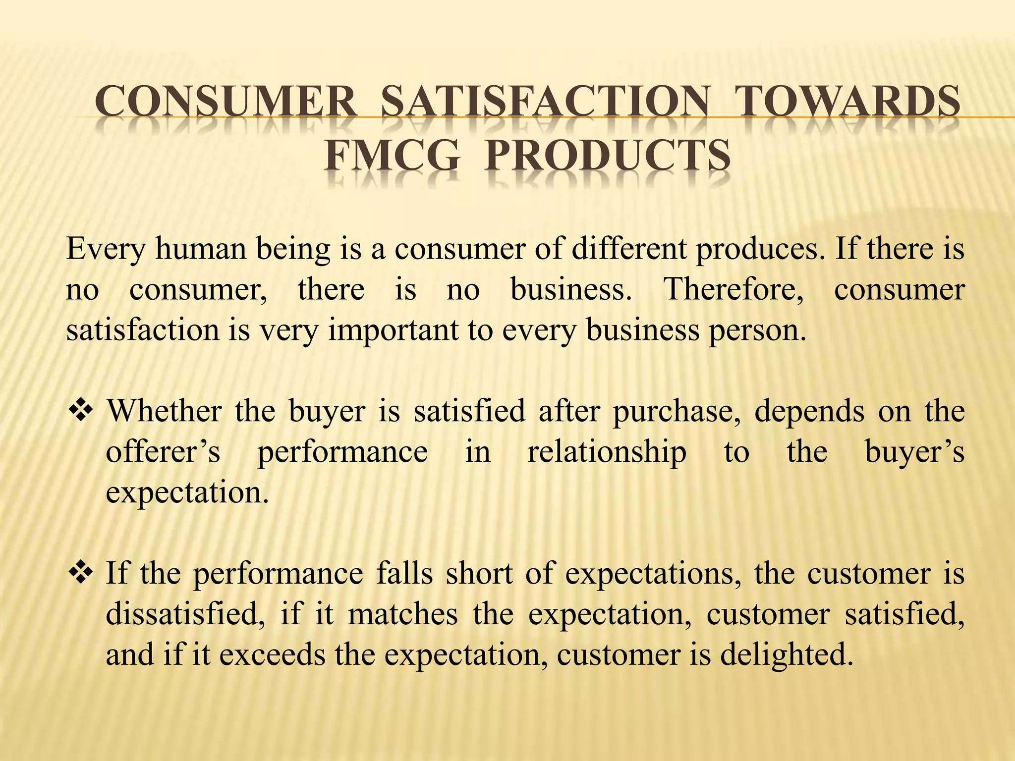 CONSUMER SATISFACTION TOWARDS
FMCG PRODUCTS
Every human being is a consumer of different produces. If there is
no consumer, there is no business. Therefore, consumer
satisfaction is very important to every business person.
 Whether the buyer is satisfied after purchase, depends on the
offerer’s performance in relationship to the buyer’s
expectation.
 If the performance falls short of expectations, the customer is
dissatisfied, if it matches the expectation, customer satisfied,
and if it exceeds the expectation, customer is delighted.
 