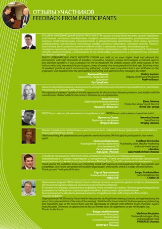 ОТЗЫВЫ УЧАСТНИКОВ
FEEDBACK FROM PARTICIPANTS

  ВОСЬМОЙ МЕЖДУНАРОДНЫЙ ФОРУМ FMCG INDUSTRY прошел на еще более высоком уровне, порадовал
  участников высокими стандартами спикеров, инновативной программой, уникальными техно-
  логиями, представленными специалистами и великолепными ораторами. Было очень приятно
  модерировать выступления настоящих профессионалов индустрии, которые просто "зажгли"
  участников, было искренне приятно видеть людей с горящими глазами, записывающих за
  спикерами практики, которые уже завтра они будут применять у себя в компаниях! И отдельное
  спасибо организаторам и хедлайнерам за ту атмосферу искренности и открытости, которую
  им удалось создать!
  EIGHTH INTERNATIONAL FMCG INDUSTRY FORUM was held at an even higher level and pleased the
  participants with high standards of speakers, innovative program, unique technologies, presented experts
  and excellent speakers. It was a pleasure for me to moderate the Debate session with professionals of this
  industry who truly impressed the participants, it was sincerely nice to see people with their eyes lit taking notes
  of speakers’ practices which tomorrow they will apply in their own companies! And a special thanks to the
  organizers and headliners for the atmosphere of sincerity and openness they managed to create!
                                            Дмитрий Леонов                                         Dmitriy Leonov
                                    Заместитель председателя                        Deputy chairman of the board
                                                      правления                                     RusProdSoyuz
                                                 РусПродСоюз
  Емкость докладов спикеров и возможность непосредственного контакта производителя с ретейлом
  пополнили базу нашего предприятия.
  The capacity of speakers’ reports of and the opportunity for direct contact between producers and retailers with the
  manufacturer of retail added to the contacts database of our organization.
                                                             Елена Глотова
                                            Директор производственного                               Elena Glotova
                                                               департамента        Production department director
                                                     Концерн «Фреш Ап»                           «Fresh Up» group

  FMCG Forum – место, где начинается сотрудничество! FMCG Forum – place where cooperation starts!
                                                         Ирмантас Свазес                              Irmantas Svazes
                                                     Директор по продажам                                Sales Director
                                                           Wrigley Ukraine                            Wrigley Ukraine

  Мне все понравилось, презентации и выступления были содержательные. Будем рады участвовать в
  ваших мероприятиях вновь.
  I liked everything, the presentations and speeches were informative. We’ll be glad to participate in your events
  again.
                                                      Светлана Кириченко                         Svetlana Kirichenko
                                         Руководитель группы маркетинга Purchasing dept. Head of marketing
                                                           и ассортимента ОЗ                   and assortment group
                                                          Сеть универсамов                                    «Avoska»
                                                         «Авоська» (Россия)             supermarket chain (Russia)
  Спасибо за приглашение. Мне было очень интересно поговорить со старыми знакомыми и
  познакомиться с новыми партнерами и конкурентами. И хочу отметить отличную организацию
  мероприятия, что является заслугой компании Meeting Point. Спасибо и желаю всего наилучшего.
  Thank you for the invitation. It was very interesting to talk with previously met people and meet new partners and
  competitors. And I want to mention the excellent organization of the event, which is a credit of Meeting Point.
  Thank you and I wish you all the best.
                                                       Сергей Гречанников                       Sergei Grechannikov
                                                   Коммерческий директор                         Commercial Director
                                                                    ЧИБО СНГ                                 CHIBO CIS
  Организация форума FMCG Industry Forum в Москве прошла на высоком уровне: встреча, размещение,
  обстановка во время собрания, выполнение регламента собрания.
  Я считаю, что вопросы, затронутые на форуме, очень интересны и важны. Также во время форума была
  возможность пообщаться с разного уровня людьми, закупщиками, производителями.
  Была возможность обсудить реальные вопросы сотрудничества, либо получить Best practice.
  Спасибо за форум.
  Organization of FMCG Industry Forum held in Moscow was at a high level: meeting, location, atmosphere during the
  event, the implementation of the rules of the meeting. I think that the issues raised at the forum were very interesting
  and important. Also at the forum there was the opportunity to interact with different levels of people, buyers,
  manufacturers. There was an opportunity to discuss the real issues of cooperation, or get the Best practice.
  Thanks for the forum
                                                     Владислав Кинжалов
                                               Дивизиональный Менеджер                              Vladislav Kinzhalov
                                                                  по ключевой                  Divisional manager of key
                                                    и специализированной                            and specialized retail
                                                                       рознице                       PROGRESS (Russia)
                                                       ПРОГРЕСС (Россия)
 