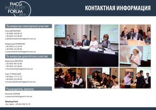 КОНТАКТНАЯ ИНФОРМАЦИЯ 
По вопросам спонсорского участия: 
Анна ДЕРБЕНЕВА 
+38 (096) 330 08 33 
+38 (044) 232 98 40 
a.derbeneva@meetingpoint.com.ua 
Владислав НАУМЕНКО 
+38 (050) 312 20 49 
+38 (044) 232 98 40 
v.naumenko@meetingpoint.com.ua 
По вопросам делегатского участия: 
Валентина МУСИНА 
+38 (093) 495 92 86 
+38 (044) 232 98 40 
v.musina@meetingpoint.com.ua 
Олег ТУРЯНСКИЙ 
+38 (063) 177 72 72 
+38 (044) 232 98 40 
o.turyanskyi@meetingpoint.com.ua 
Руководитель проекта: 
Евгений АЗАРОВ 
e.azarov@meetingpoint.com.ua 
Meeting Point 
тел./ факс: +38 044 390 76 70 
