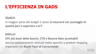 L’EFFICIENZA IN GADS
SEARCH
la maggior parte del budget è speso da keyword con punteggio di
qualità pari o superiore a 6/7
DISPLAY
CPC più bassi della Search, CTR e Bounce Rate accettabili
(esclusi posizionamenti verticali molto specifici e prodotti shopping
importanti con Buoni Tassi di Conversione)
14
 