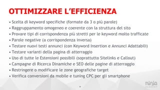 OTTIMIZZARE L’EFFICIENZA
• Scelta di keyword specifiche (formate da 3 o più parole)
• Raggruppamento omogeneo e coerente con la struttura del sito
• Provare tipi di corrispondenza più stretti per le keyword molto trafficate
• Parole negative (a corrispondenza inversa)
• Testare nuovi testi annunci (con Keyword Insertion e Annunci Adattabili)
• Testare varianti della pagina di atterraggio
• Uso di tutte le Estensioni possibili (soprattutto Sitelinks e Callout)
• Campagne di Ricerca Dinamiche e SEO delle pagine di atterraggio
• Restringere o modificare le zone geografiche target
• Verifica conversioni da mobile e tuning CPC per gli smartphone
19
 
