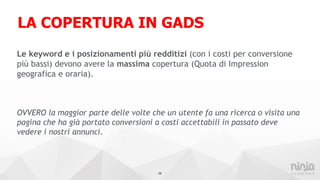 LA COPERTURA IN GADS
Le keyword e i posizionamenti più redditizi (con i costi per conversione
più bassi) devono avere la massima copertura (Quota di Impression
geografica e oraria).
OVVERO la maggior parte delle volte che un utente fa una ricerca o visita una
pagina che ha già portato conversioni a costi accettabili in passato deve
vedere i nostri annunci.
28
 