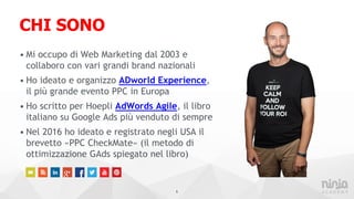 CHI SONO
• Mi occupo di Web Marketing dal 2003 e
collaboro con vari grandi brand nazionali
• Ho ideato e organizzo ADworld Experience,
il più grande evento PPC in Europa
• Ho scritto per Hoepli AdWords Agile, il libro
italiano su Google Ads più venduto di sempre
• Nel 2016 ho ideato e registrato negli USA il
brevetto «PPC CheckMate» (il metodo di
ottimizzazione GAds spiegato nel libro)
5
 