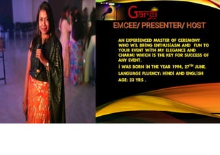 AN EXPERIENCED MASTER OF CEREMONY
WHO WIL BRING ENTHUSIASM AND FUN TO
YOUR EVENT WITH MY ELEGANCE AND
CHARM! WHICH IS THE KEY FOR SUCCESS OF
ANY EVENT.
I WAS BORN IN THE YEAR 1994, 27TH JUNE.
LANGUAGE FLUENCY: HINDI AND ENGLISH
AGE: 23 YRS .
 