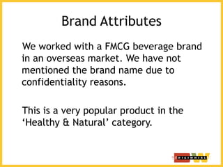 Brand Attributes
We worked with a FMCG beverage brand
in an overseas market. We have not
mentioned the brand name due to
confidentiality reasons.
This is a very popular product in the
‘Healthy & Natural’ category.