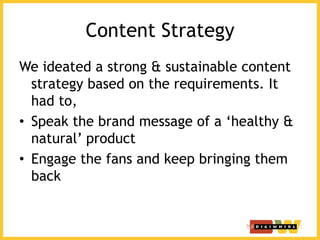 Content Strategy
We ideated a strong & sustainable content
strategy based on the requirements. It
had to,
• Speak the brand message of a ‘healthy &
natural’ product
• Engage the fans and keep bringing them
back