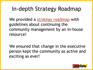 In-depth Strategy Roadmap
We provided a strategy roadmap with
guidelines about continuing the
community management by an in-house
resource!
We ensured that change in the executive
person kept the community as active and
exciting as ever!