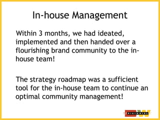 In-house Management
Within 3 months, we had ideated,
implemented and then handed over a
flourishing brand community to the in-
house team!
The strategy roadmap was a sufficient
tool for the in-house team to continue an
optimal community management!