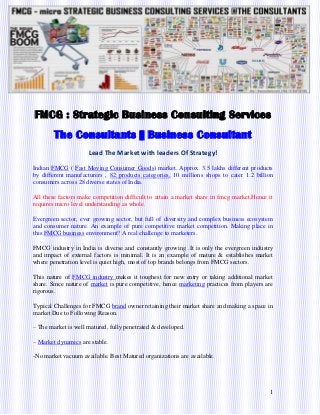 1
FMCG : Strategic Business Consulting Services
The Consultants || Business Consultant
Lead The Market with leaders Of Strategy!
Indian FMCG ( Fast Moving Consumer Goods) market. Approx. 3.5 lakhs different products
by different manufacturers , 82 products categories, 10 millions shops to cater 1.2 billion
consumers across 28 diverse states of India.
All these factors make competition difficult to attain a market share in fmcg market.Hence it
requires micro level understanding as whole.
Evergreen sector, ever growing sector, but full of diversity and complex business ecosystem
and consumer nature. An example of pure competitive market competition. Making place in
this FMCG business environment? A real challenge to marketers.
FMCG industry in India is diverse and constantly growing .It is only the evergreen industry
and impact of external factors is minimal. It is an example of mature & establishes market
where penetration level is quiet high, most of top brands belongs from FMCG sectors.
This nature of FMCG industry makes it toughest for new entry or taking additional market
share. Since nature of market is pure competitive, hence marketing practices from players are
rigorous.
Typical Challenges for FMCG brand owner retaining their market share and making a space in
market Due to Following Reason.
– The market is well matured, fully penetrated & developed.
– Market dynamics are stable.
-No market vacuum available. Best Matured organizations are available.
 