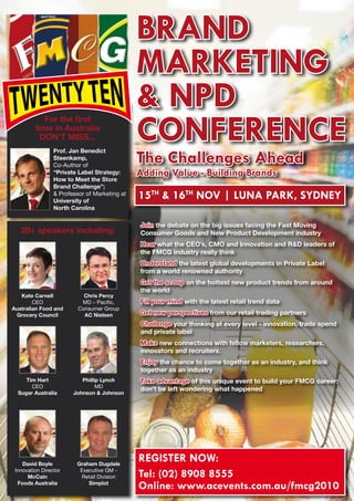 BRAND
                                               MARKETING
                                               & NPD
                                               CONFERENCE
            For the first
         time in Australia
          DON’T MISS...

                                               The Challenges Ahead
                 Prof. Jan Benedict
                 Steenkamp,
                 Co-Author of
                 “Private Label Strategy:      Adding Value - Building Brands
                 How to Meet the Store
                 Brand Challenge”;
                  Professor of Marketing at
                 University of
                                               15Th  16Th NOV | LuNA PARK, SyDNEy
                 North Carolina

                                               Join the debate on the big issues facing the Fast Moving
   20+ speakers including:                     Consumer Goods and New Product Development industry
                                               Hear what the CEO’s, CMO and Innovation and RD leaders of
                                               the FMCG industry really think
                                               Understand the latest global developments in Private Label
                                               from a world renowned authority
                                               Get the scoop on the hottest new product trends from around
                                               the world
   Kate Carnell             Chris Percy
        CEO                MD – Pacific,       Fill your mind with the latest retail trend data
Australian Food and       Consumer Group
 Grocery Council            AC Nielsen         Get new perspectives from our retail trading partners
                                               Challenge your thinking at every level - innovation, trade spend
                                               and private label
                                               Make new connections with fellow marketers, researchers,
                                               innovators and recruiters.
                                               Enjoy the chance to come together as an industry, and think
                                               together as an industry
     Tim Hart              Phillip Lynch       Take advantage of this unique event to build your FMCG career;
       CEO                       MD
                                               don’t be left wondering what happened
  Sugar Australia       Johnson  Johnson




    David Boyle          Graham Dugdale
                                               REGISTER NOW:
 Innovation Director
      McCain
                          Executive GM -
                           Retail Division     Tel: (02) 8908 8555
  Foods Australia            Simplot
                                               Online: www.acevents.com.au/fmcg2010
 
