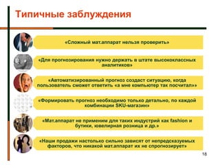 Типичные заблуждения

             «Сложный мат.аппарат нельзя проверить»


   «Для прогнозирования нужно держать в штате высококлассных
                          аналитиков»


       «Автоматизированный прогноз создаст ситуацию, когда
   пользователь сможет ответить «а мне компьютер так посчитал»»


   «Формировать прогноз необходимо только детально, по каждой
                   комбинации SKU-магазин»


     «Мат.аппарат не применим для таких индустрий как fashion и
                  бутики, ювелирная розница и др.»


    «Наши продажи настолько сильно зависят от непредсказуемых
       факторов, что никакой мат.аппарат их не спрогнозирует»
                                                                  18
 