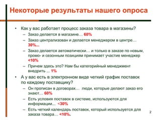 Некоторые результаты нашего опроса

 • Как у вас работает процесс заказа товара в магазины?
    – Заказ делается в магазине… 60%
    – Заказ централизован и делается менеджером в центре…
      30%...
    – Заказ делается автоматически… и только в заказе по новым,
      промо- и сезонным позициям принимает участие менеджер
      <10%
    – Причем здесь это? Нам бы категорийный менеджмент
      внедрить ... 1%
 • А у вас есть в электронном виде четкий график поставок
   по каждому поставщику?
    – Он прописан в договорах… люди, которые делают заказ его
      знают… 60%
    – Есть условия поставок в системе, используются для
      информации... <30%
    – Есть четкий календарь поставок, который используется для
                                                                  2
      заказа товара… <10%.
 