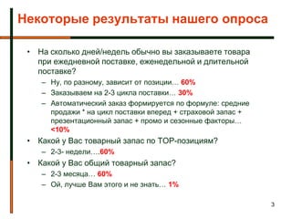 Некоторые результаты нашего опроса

 • На сколько дней/недель обычно вы заказываете товара
   при ежедневной поставке, еженедельной и длительной
   поставке?
    – Ну, по разному, зависит от позиции… 60%
    – Заказываем на 2-3 цикла поставки… 30%
    – Автоматический заказ формируется по формуле: средние
      продажи * на цикл поставки вперед + страховой запас +
      презентационный запас + промо и сезонные факторы…
      <10%
 • Какой у Вас товарный запас по TOP-позициям?
    – 2-3- недели….60%
 • Какой у Вас общий товарный запас?
    – 2-3 месяца… 60%
    – Ой, лучше Вам этого и не знать… 1%

                                                              3
 
