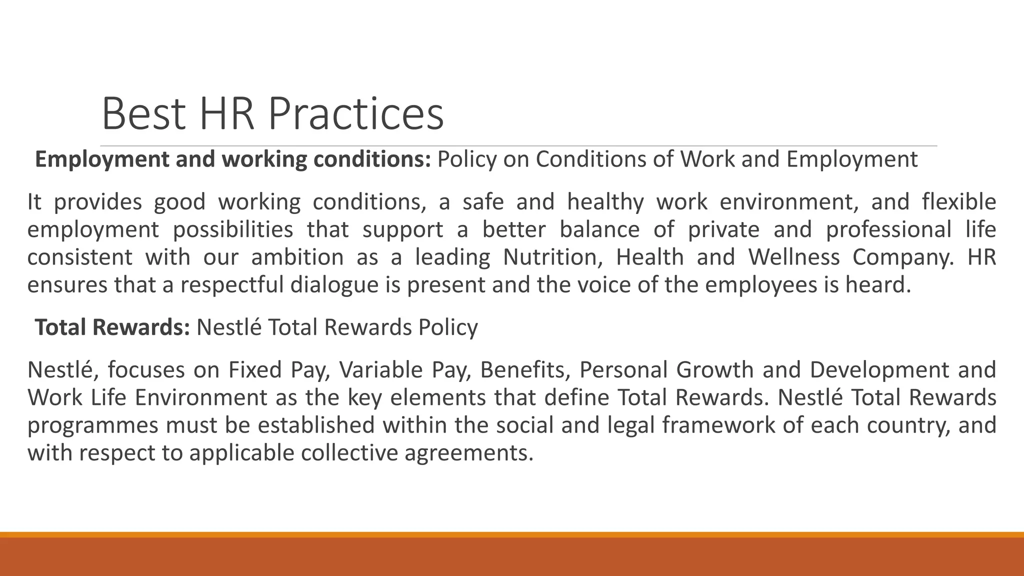 Best HR Practices
Employment and working conditions: Policy on Conditions of Work and Employment
It provides good working conditions, a safe and healthy work environment, and flexible
employment possibilities that support a better balance of private and professional life
consistent with our ambition as a leading Nutrition, Health and Wellness Company. HR
ensures that a respectful dialogue is present and the voice of the employees is heard.
Total Rewards: Nestlé Total Rewards Policy
Nestlé, focuses on Fixed Pay, Variable Pay, Benefits, Personal Growth and Development and
Work Life Environment as the key elements that define Total Rewards. Nestlé Total Rewards
programmes must be established within the social and legal framework of each country, and
with respect to applicable collective agreements.
 