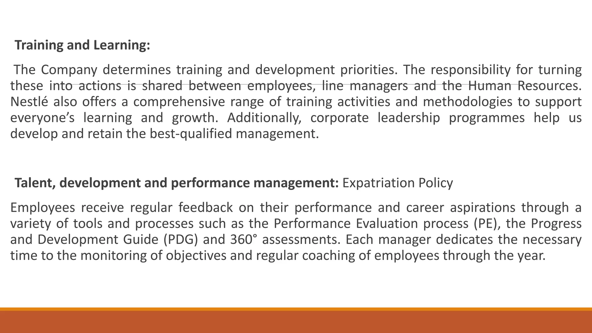 Training and Learning:
The Company determines training and development priorities. The responsibility for turning
these into actions is shared between employees, line managers and the Human Resources.
Nestlé also offers a comprehensive range of training activities and methodologies to support
everyone’s learning and growth. Additionally, corporate leadership programmes help us
develop and retain the best-qualified management.
Talent, development and performance management: Expatriation Policy
Employees receive regular feedback on their performance and career aspirations through a
variety of tools and processes such as the Performance Evaluation process (PE), the Progress
and Development Guide (PDG) and 360° assessments. Each manager dedicates the necessary
time to the monitoring of objectives and regular coaching of employees through the year.
 